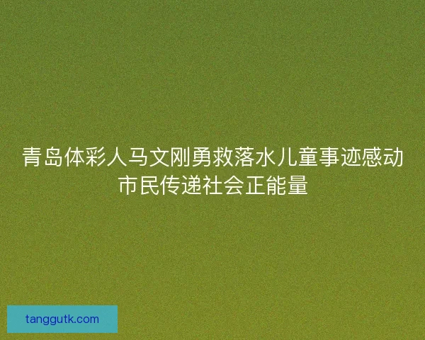 青岛体彩人马文刚勇救落水儿童事迹感动市民传递社会正能量