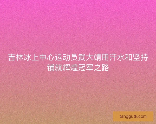 吉林冰上中心运动员武大靖用汗水和坚持铺就辉煌冠军之路