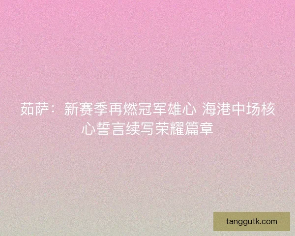 茹萨：新赛季再燃冠军雄心 海港中场核心誓言续写荣耀篇章
