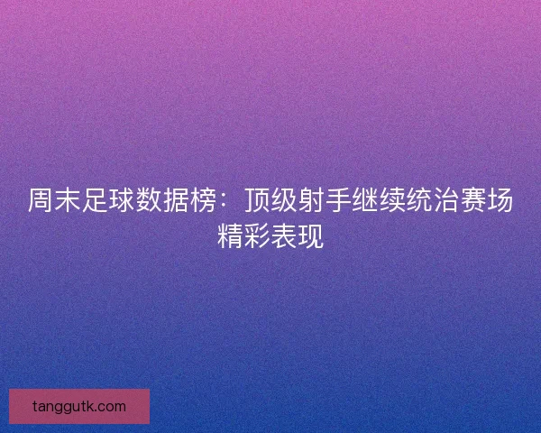 周末足球数据榜：顶级射手继续统治赛场精彩表现