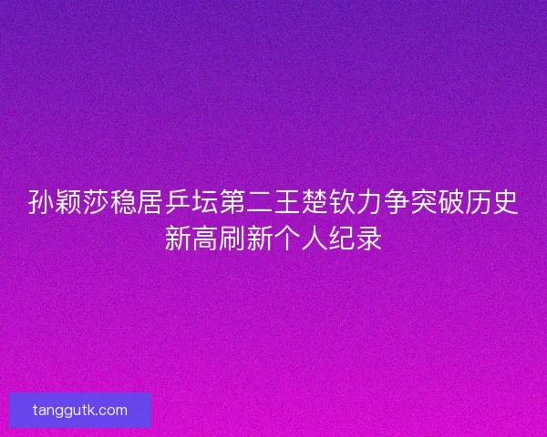 孙颖莎稳居乒坛第二王楚钦力争突破历史新高刷新个人纪录